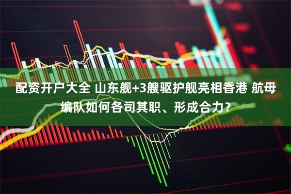 配资开户大全 山东舰+3艘驱护舰亮相香港 航母编队如何各司其职、形成合力？
