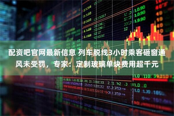 配资吧官网最新信息 列车脱线3小时乘客砸窗通风未受罚，专家：定制玻璃单块费用超千元