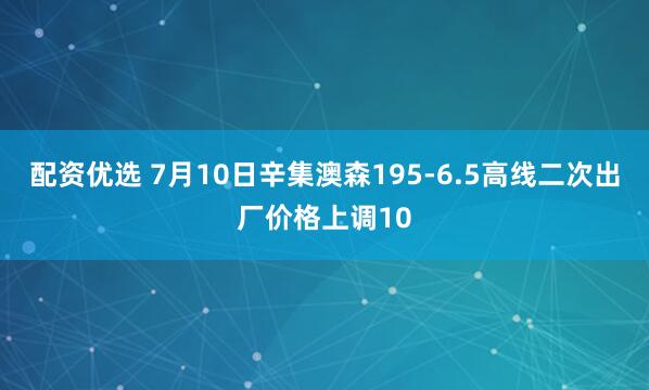 配资优选 7月10日辛集澳森195-6.5高线二次出厂价格上调10