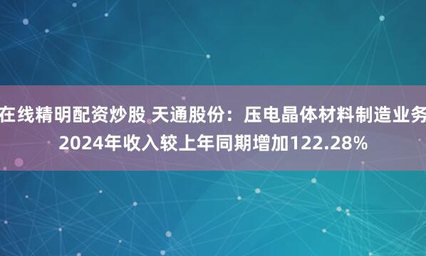 在线精明配资炒股 天通股份：压电晶体材料制造业务2024年收入较上年同期增加122.28%