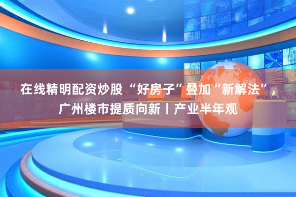 在线精明配资炒股 “好房子”叠加“新解法”，广州楼市提质向新丨产业半年观