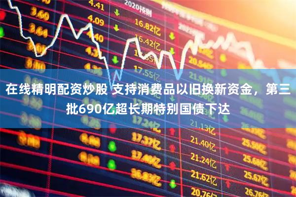 在线精明配资炒股 支持消费品以旧换新资金，第三批690亿超长期特别国债下达