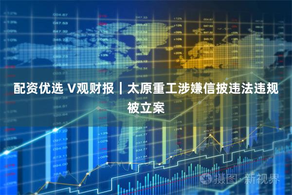 配资优选 V观财报｜太原重工涉嫌信披违法违规被立案