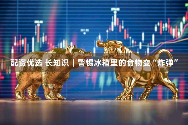 配资优选 长知识｜警惕冰箱里的食物变“炸弹”