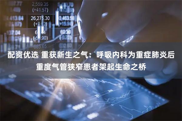 配资优选 重获新生之气：呼吸内科为重症肺炎后重度气管狭窄患者架起生命之桥