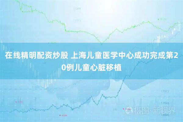 在线精明配资炒股 上海儿童医学中心成功完成第20例儿童心脏移植