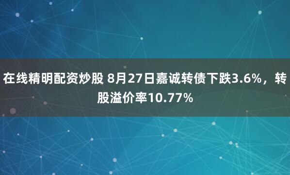 在线精明配资炒股 8月27日嘉诚转债下跌3.6%，转股溢价率10.77%