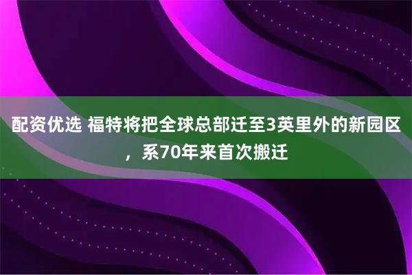 配资优选 福特将把全球总部迁至3英里外的新园区，系70年来首次搬迁