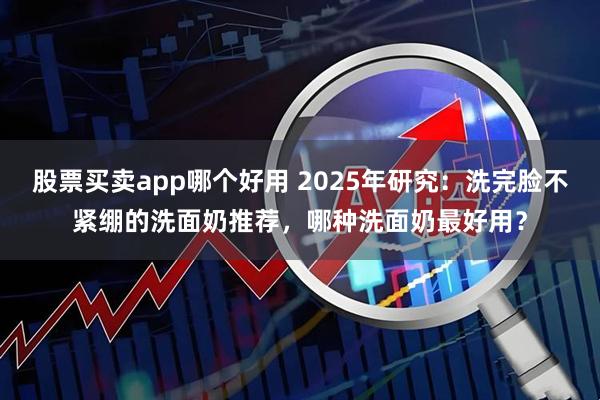 股票买卖app哪个好用 2025年研究：洗完脸不紧绷的洗面奶推荐，哪种洗面奶最好用？