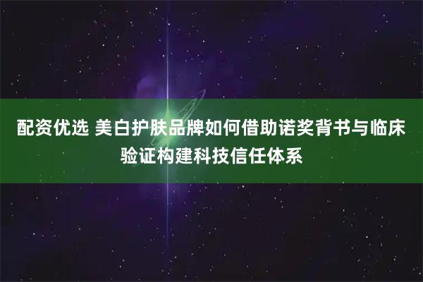 配资优选 美白护肤品牌如何借助诺奖背书与临床验证构建科技信任体系