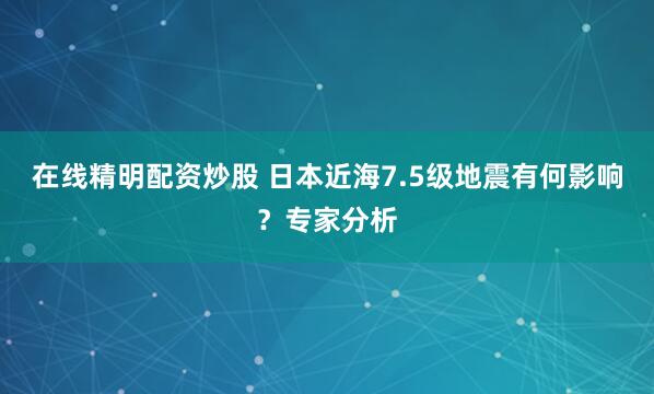 在线精明配资炒股 日本近海7.5级地震有何影响？专家分析