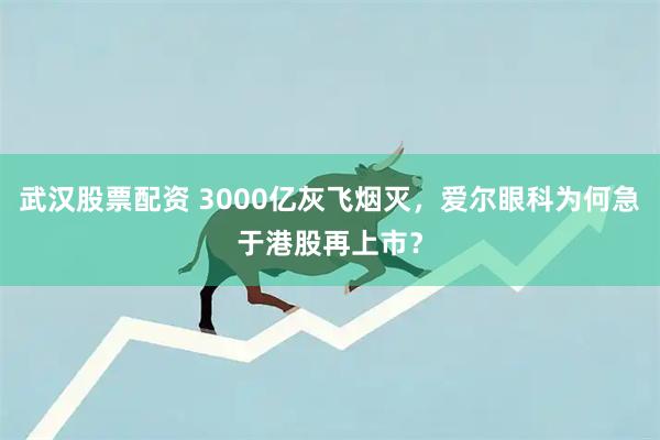 武汉股票配资 3000亿灰飞烟灭，爱尔眼科为何急于港股再上市？