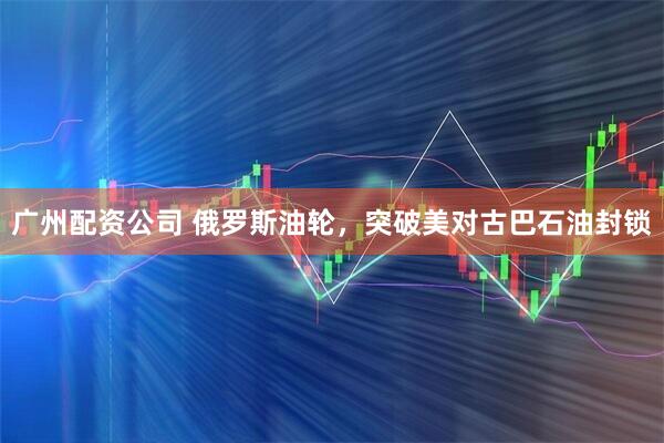 广州配资公司 俄罗斯油轮，突破美对古巴石油封锁