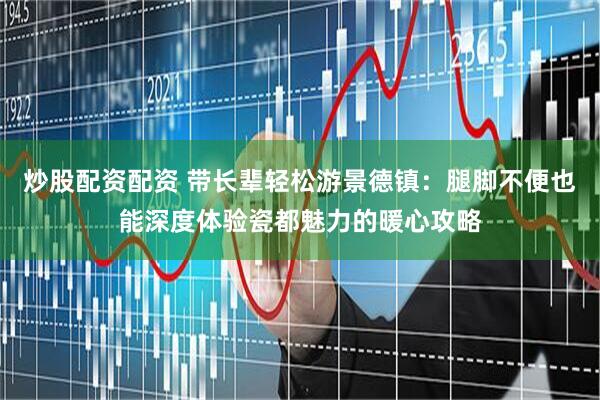炒股配资配资 带长辈轻松游景德镇：腿脚不便也能深度体验瓷都魅力的暖心攻略
