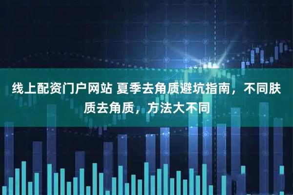 线上配资门户网站 夏季去角质避坑指南，不同肤质去角质，方法大不同