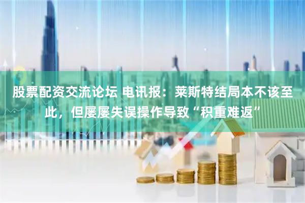 股票配资交流论坛 电讯报：莱斯特结局本不该至此，但屡屡失误操作导致“积重难返”