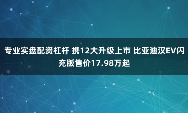 专业实盘配资杠杆 携12大升级上市 比亚迪汉EV闪充版售价17.98万起